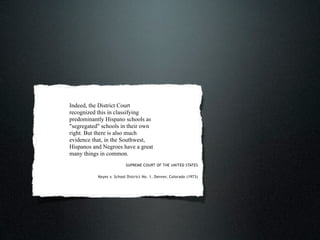 Indeed, the District Court
recognized this in classifying
predominantly Hispano schools as
"segregated" schools in their own
right. But there is also much
evidence that, in the Southwest,
Hispanos and Negroes have a great
many things in common.
                          SUPREME COURT OF THE UNITED STATES


           Keyes v. School District No. 1, Denver, Colorado (1973)
 