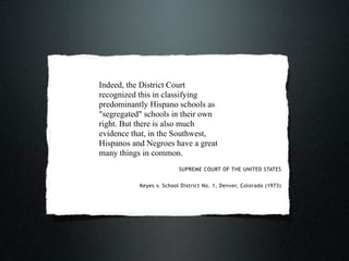 Indeed, the District Court
recognized this in classifying
predominantly Hispano schools as
"segregated" schools in their own
right. But there is also much
evidence that, in the Southwest,
Hispanos and Negroes have a great
many things in common.
                          SUPREME COURT OF THE UNITED STATES


           Keyes v. School District No. 1, Denver, Colorado (1973)
 