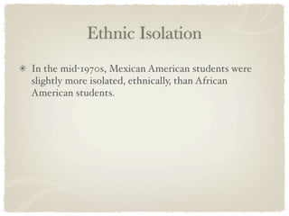 Ethnic Isolation
In the mid-1970s, Mexican American students were
slightly more isolated, ethnically, than African
American students.
 