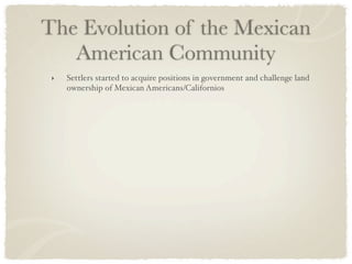 The Evolution of the Mexican
   American Community
 ‣   Settlers started to acquire positions in government and challenge land
     ownership of Mexican Americans/Californios
 