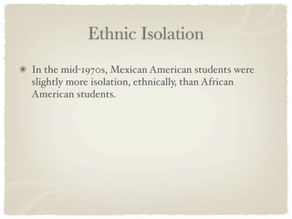 Ethnic Isolation
In the mid-1970s, Mexican American students were
slightly more isolation, ethnically, than African
American students.
 