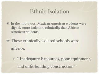 Ethnic Isolation
In the mid-1970s, Mexican American students were
slightly more isolation, ethnically, than African
American students.

These ethnically isolated schools were
inferior.

 ‣ “‘Inadeqaute Resources, poor equipment,
    and unﬁt building construction”
 