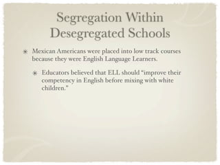 Segregation Within
      Desegregated Schools
Mexican Americans were placed into low track courses
because they were English Language Learners.

   Educators believed that ELL should “improve their
   competency in English before mixing with white
   children.”
 