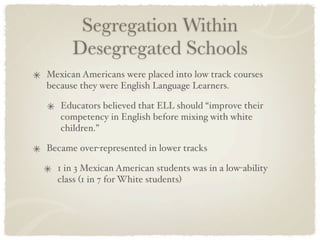 Segregation Within
      Desegregated Schools
Mexican Americans were placed into low track courses
because they were English Language Learners.

   Educators believed that ELL should “improve their
   competency in English before mixing with white
   children.”

Became over-represented in lower tracks

  1 in 3 Mexican American students was in a low-ability
  class (1 in 7 for White students)
 