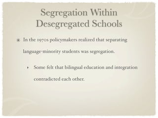 Segregation Within
      Desegregated Schools
In the 1970s policymakers realized that separating

language-minority students was segregation.


 ‣   Some felt that bilingual education and integration

     contradicted each other.
 