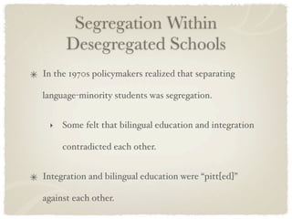 Segregation Within
      Desegregated Schools
In the 1970s policymakers realized that separating

language-minority students was segregation.


 ‣   Some felt that bilingual education and integration

     contradicted each other.


Integration and bilingual education were “pitt[ed]”

against each other.
 