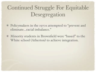 Continued Struggle For Equitable
        Desegregation
 Policymakers in the 1970s attempted to “prevent and
 eliminate...racial imbalance.”
 Minority students in Brownﬁeld were “bused” to the
 White school (Atherton) to achieve integration.
 