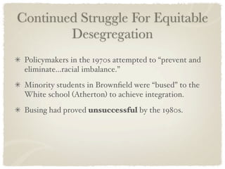 Continued Struggle For Equitable
        Desegregation
 Policymakers in the 1970s attempted to “prevent and
 eliminate...racial imbalance.”
 Minority students in Brownﬁeld were “bused” to the
 White school (Atherton) to achieve integration.
 Busing had proved unsuccessful by the 1980s.
 