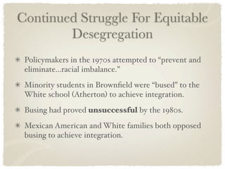 Continued Struggle For Equitable
        Desegregation
 Policymakers in the 1970s attempted to “prevent and
 eliminate...racial imbalance.”
 Minority students in Brownﬁeld were “bused” to the
 White school (Atherton) to achieve integration.
 Busing had proved unsuccessful by the 1980s.
 Mexican American and White families both opposed
 busing to achieve integration.
 