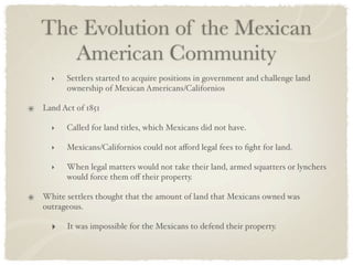 The Evolution of the Mexican
   American Community
  ‣   Settlers started to acquire positions in government and challenge land
      ownership of Mexican Americans/Californios

Land Act of 1851

  ‣   Called for land titles, which Mexicans did not have.

  ‣   Mexicans/Californios could not aﬀord legal fees to ﬁght for land.

  ‣   When legal matters would not take their land, armed squatters or lynchers
      would force them oﬀ their property.

White settlers thought that the amount of land that Mexicans owned was
outrageous.

  ‣   It was impossible for the Mexicans to defend their property.
 