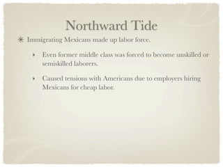 Northward Tide
Immigrating Mexicans made up labor force.

 ‣   Even former middle class was forced to become unskilled or
     semiskilled laborers.

 ‣   Caused tensions with Americans due to employers hiring
     Mexicans for cheap labor.
 