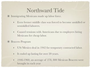 Northward Tide
Immigrating Mexicans made up labor force.

 ‣   Even former middle class was forced to become unskilled or
     semiskilled laborers.

 ‣   Caused tensions with Americans due to employers hiring
     Mexicans for cheap labor.

Bracero Program

 ‣   US/Mexico deal in 1942 for temporary contracted labor.

 ‣   It ended up lasting for over 20 years.

 ‣   1946-1960, an average of 278, 800 Mexican Bracero were
     brought in each year
 