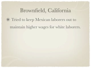 Brownﬁeld, California
Tried to keep Mexican laborers out to
maintain higher wages for white laborers.
 