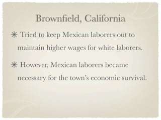 Brownﬁeld, California
Tried to keep Mexican laborers out to
maintain higher wages for white laborers.

However, Mexican laborers became
necessary for the town’s economic survival.
 