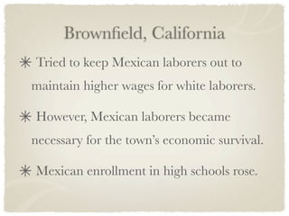 Brownﬁeld, California
Tried to keep Mexican laborers out to
maintain higher wages for white laborers.

However, Mexican laborers became
necessary for the town’s economic survival.

Mexican enrollment in high schools rose.
 
