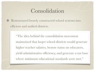 Consolidation
Restructured loosely constructed school systems into
efﬁcient and uniﬁed districts.

    “The idea behind the consolidation movement
    maintained that larger school districts would generate
    higher teacher salaries, bestow status on educators,
    yield administrative efﬁciency, and generate a tax base
    where minimum educational standards were met.”
 