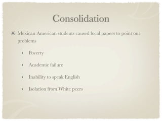 Consolidation
Mexican American students caused local papers to point out
problems

 ‣   Poverty

 ‣   Academic failure

 ‣   Inability to speak English

 ‣   Isolation from White peers
 