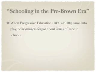 “Schooling in the Pre-Brown Era”
 When Progressive Education (1890s-1930s) came into
 play, policymakers forgot about issues of race in
 schools.
 
