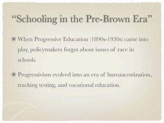 “Schooling in the Pre-Brown Era”
 When Progressive Education (1890s-1930s) came into
 play, policymakers forgot about issues of race in
 schools.

 Progressivism evolved into an era of bureaucratization,
 tracking testing, and vocational education.
 