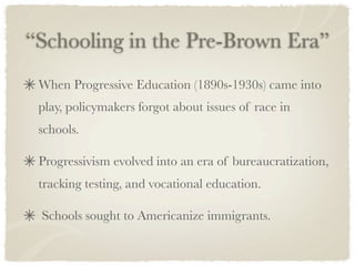 “Schooling in the Pre-Brown Era”
 When Progressive Education (1890s-1930s) came into
 play, policymakers forgot about issues of race in
 schools.

 Progressivism evolved into an era of bureaucratization,
 tracking testing, and vocational education.

 Schools sought to Americanize immigrants.
 