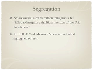 Segregation
Schools assimilated 35 million immigrants, but
“failed to integrate a signiﬁcant portion of the U.S.
Population.”

In 1930, 85% of Mexican Americans attended
segregated schools.
 