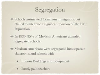 Segregation
Schools assimilated 35 million immigrants, but
“failed to integrate a signiﬁcant portion of the U.S.
Population.”

In 1930, 85% of Mexican Americans attended
segregated schools.

Mexican Americans were segregated into separate
classrooms and schools with

 ‣ Inferior Buildings and Equipment

 ‣ Poorly paid teachers
 