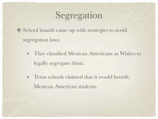 Segregation
School boards came up with strategies to avoid
segregation laws.

 ‣ They classiﬁed Mexican Americans as Whites to
    legally segregate them.

 ‣ Texas schools claimed that it would beneﬁt
    Mexican American students.
 