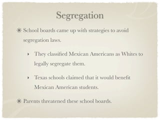 Segregation
School boards came up with strategies to avoid
segregation laws.

 ‣ They classiﬁed Mexican Americans as Whites to
    legally segregate them.

 ‣ Texas schools claimed that it would beneﬁt
    Mexican American students.

Parents threatened these school boards.
 