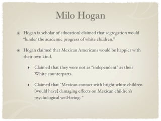 Milo Hogan
Hogan (a scholar of education) claimed that segregation would
“hinder the academic progress of white children.”

Hogan claimed that Mexican Americans would be happier with
their own kind.

  ‣ Claimed that they were not as “independent” as their
     White counterparts.

  ‣ Claimed that “Mexican contact with bright white children
     [would have] damaging eﬀects on Mexican children’s
     psychological well-being. ”
 