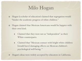 Milo Hogan
Hogan (a scholar of education) claimed that segregation would
“hinder the academic progress of white children.”

Hogan claimed that Mexican Americans would be happier with
their own kind.

  ‣ Claimed that they were not as “independent” as their
     White counterparts.

  ‣ Claimed that “Mexican contact with bright white children
     [would have] damaging eﬀects on Mexican children’s
     psychological well-being. ”

Hogan’s ideas were widely accepted by educators in California.
 