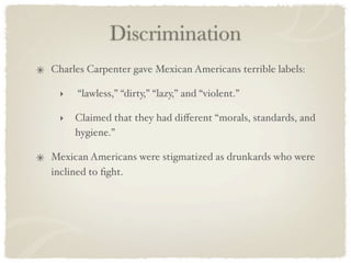 Discrimination
Charles Carpenter gave Mexican Americans terrible labels:

 ‣   “lawless,” “dirty,” “lazy,” and “violent.”

 ‣   Claimed that they had diﬀerent “morals, standards, and
     hygiene.”

Mexican Americans were stigmatized as drunkards who were
inclined to ﬁght.
 