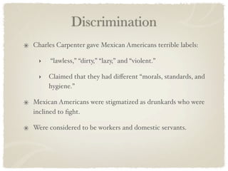 Discrimination
Charles Carpenter gave Mexican Americans terrible labels:

 ‣   “lawless,” “dirty,” “lazy,” and “violent.”

 ‣   Claimed that they had diﬀerent “morals, standards, and
     hygiene.”

Mexican Americans were stigmatized as drunkards who were
inclined to ﬁght.

Were considered to be workers and domestic servants.
 
