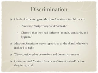 Discrimination
Charles Carpenter gave Mexican Americans terrible labels:

 ‣   “lawless,” “dirty,” “lazy,” and “violent.”

 ‣   Claimed that they had diﬀerent “morals, standards, and
     hygiene.”

Mexican Americans were stigmatized as drunkards who were
inclined to ﬁght.

Were considered to be workers and domestic servants.

Critics wanted Mexican Americans “Americanized” before
they integrated.
 