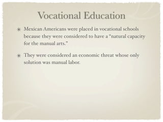 Vocational Education
Mexican Americans were placed in vocational schools
because they were considered to have a “natural capacity
for the manual arts.”

They were considered an economic threat whose only
solution was manual labor.
 