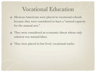 Vocational Education
Mexican Americans were placed in vocational schools
because they were considered to have a “natural capacity
for the manual arts.”

They were considered an economic threat whose only
solution was manual labor.

They were placed in low level, vocational tracks.
 