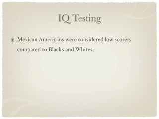 IQ Testing

Mexican Americans were considered low scorers
compared to Blacks and Whites.
 