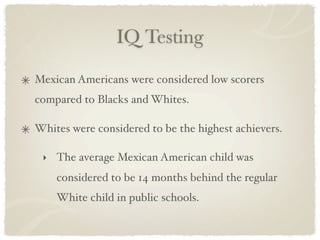 IQ Testing

Mexican Americans were considered low scorers
compared to Blacks and Whites.

Whites were considered to be the highest achievers.

 ‣ The average Mexican American child was
    considered to be 14 months behind the regular
    White child in public schools.
 