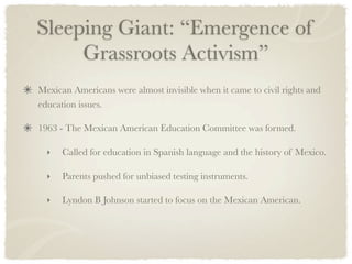 Sleeping Giant: “Emergence of
     Grassroots Activism”
Mexican Americans were almost invisible when it came to civil rights and
education issues.

1963 - The Mexican American Education Committee was formed.

  ‣   Called for education in Spanish language and the history of Mexico.

  ‣   Parents pushed for unbiased testing instruments.

  ‣   Lyndon B Johnson started to focus on the Mexican American.
 