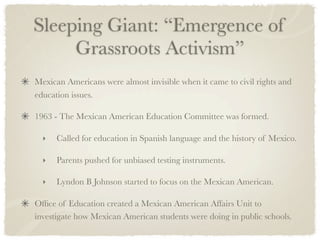 Sleeping Giant: “Emergence of
     Grassroots Activism”
Mexican Americans were almost invisible when it came to civil rights and
education issues.

1963 - The Mexican American Education Committee was formed.

  ‣   Called for education in Spanish language and the history of Mexico.

  ‣   Parents pushed for unbiased testing instruments.

  ‣   Lyndon B Johnson started to focus on the Mexican American.

Ofﬁce of Education created a Mexican American Affairs Unit to
investigate how Mexican American students were doing in public schools.
 