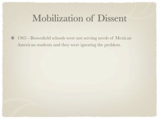 Mobilization of Dissent
1965 - Brownﬁeld schools were not serving needs of Mexican
American students and they were ignoring the problem.
 
