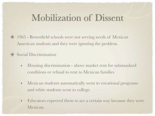 Mobilization of Dissent
1965 - Brownﬁeld schools were not serving needs of Mexican
American students and they were ignoring the problem.

Social Discrimination

  ‣   Housing discrimination - above market rent for substandard
      conditions or refusal to rent to Mexican families

  ‣   Mexican students automatically went to vocational programs
      and white students went to college.

  ‣   Educators expected them to act a certain way because they were
      Mexican.
 