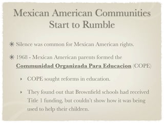 Mexican American Communities
       Start to Rumble
Silence was common for Mexican American rights.

1968 - Mexican American parents formed the
Communidad Organizada Para Educacion (COPE)

 ‣ COPE sought reforms in education.

 ‣ They found out that Brownﬁeld schools had received
    Title 1 funding, but couldn’t show how it was being
    used to help their children.
 