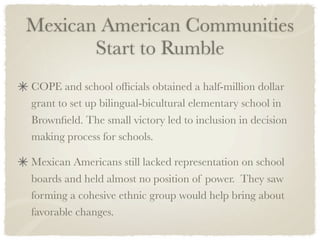 Mexican American Communities
       Start to Rumble
COPE and school ofﬁcials obtained a half-million dollar
grant to set up bilingual-bicultural elementary school in
Brownﬁeld. The small victory led to inclusion in decision
making process for schools.

Mexican Americans still lacked representation on school
boards and held almost no position of power. They saw
forming a cohesive ethnic group would help bring about
favorable changes.
 