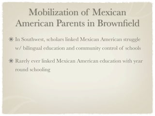Mobilization of Mexican
American Parents in Brownﬁeld
In Southwest, scholars linked Mexican American struggle
w/ bilingual education and community control of schools

Rarely ever linked Mexican American education with year
round schooling
 
