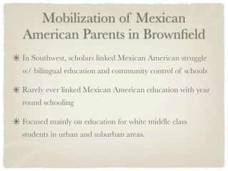 Mobilization of Mexican
American Parents in Brownﬁeld
In Southwest, scholars linked Mexican American struggle
w/ bilingual education and community control of schools

Rarely ever linked Mexican American education with year
round schooling

Focused mainly on education for white middle class
students in urban and suburban areas.
 