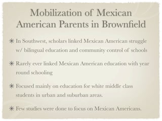 Mobilization of Mexican
American Parents in Brownﬁeld
In Southwest, scholars linked Mexican American struggle
w/ bilingual education and community control of schools

Rarely ever linked Mexican American education with year
round schooling

Focused mainly on education for white middle class
students in urban and suburban areas.

Few studies were done to focus on Mexican Americans.
 