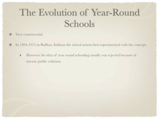 The Evolution of Year-Round
            Schools
Very controversial

In 1904-1915 in Buffton, Indiana the school system ﬁrst experimented with the concept.

  ‣    However the idea of year round schooling usually was rejected because of
       intense public criticism.
 