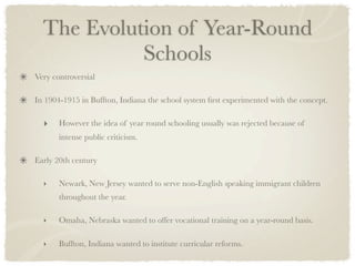 The Evolution of Year-Round
            Schools
Very controversial

In 1904-1915 in Buffton, Indiana the school system ﬁrst experimented with the concept.

  ‣    However the idea of year round schooling usually was rejected because of
       intense public criticism.

Early 20th century

  ‣    Newark, New Jersey wanted to serve non-English speaking immigrant children
       throughout the year.

  ‣    Omaha, Nebraska wanted to offer vocational training on a year-round basis.

  ‣    Buffton, Indiana wanted to institute curricular reforms.
 