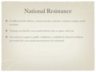 National Resistance
Conﬂicted with athletes, extracurricular activities, summer camps, social
activities

Timing was bad for year-round reform, due to space and cost

Government support, public conﬁdence, established cultural traditions
prevented the year-round movement to be reformed
 