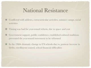 National Resistance
Conﬂicted with athletes, extracurricular activities, summer camps, social
activities

Timing was bad for year-round reform, due to space and cost

Government support, public conﬁdence, established cultural traditions
prevented the year-round movement to be reformed

In the 1960s dramatic change to US schools due to, postwar increase in
births, enrollments soared, school ﬁnancial difﬁculties
 